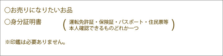 ・お売りになりたいお品・身分証明書(運転免許書・保険証・パスポート・住民票等本人確認できるものどれか一つ)